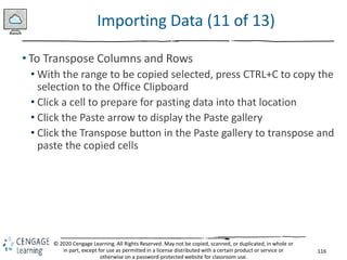 116
© 2020 Cengage Learning. All Rights Reserved. May not be copied, scanned, or duplicated, in whole or
in part, except for use as permitted in a license distributed with a certain product or service or
otherwise on a password-protected website for classroom use.
Importing Data (11 of 13)
• To Transpose Columns and Rows
• With the range to be copied selected, press CTRL+C to copy the
selection to the Office Clipboard
• Click a cell to prepare for pasting data into that location
• Click the Paste arrow to display the Paste gallery
• Click the Transpose button in the Paste gallery to transpose and
paste the copied cells
 