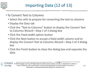 117
© 2020 Cengage Learning. All Rights Reserved. May not be copied, scanned, or duplicated, in whole or
in part, except for use as permitted in a license distributed with a certain product or service or
otherwise on a password-protected website for classroom use.
Importing Data (12 of 13)
• To Convert Text to Columns
• Select the cells to prepare for converting the text to columns
• Display the Data tab
• Click the “Text to Columns” button to display the Convert Text
to Columns Wizard—Step 1 of 3 dialog box
• Click the Fixed width option button
• Click the Next button to accept a fixed width column and to
display the Convert Text to Columns Wizard—Step 2 of 3 dialog
box
• Click the Finish button to close the dialog box and separate the
data
 