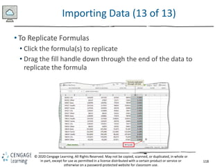118
© 2020 Cengage Learning. All Rights Reserved. May not be copied, scanned, or duplicated, in whole or
in part, except for use as permitted in a license distributed with a certain product or service or
otherwise on a password-protected website for classroom use.
Importing Data (13 of 13)
• To Replicate Formulas
• Click the formula(s) to replicate
• Drag the fill handle down through the end of the data to
replicate the formula
 