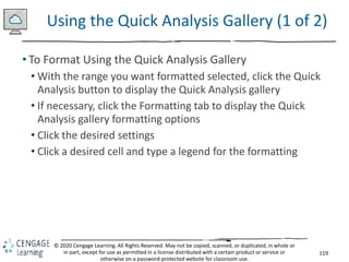 119
© 2020 Cengage Learning. All Rights Reserved. May not be copied, scanned, or duplicated, in whole or
in part, except for use as permitted in a license distributed with a certain product or service or
otherwise on a password-protected website for classroom use.
Using the Quick Analysis Gallery (1 of 2)
• To Format Using the Quick Analysis Gallery
• With the range you want formatted selected, click the Quick
Analysis button to display the Quick Analysis gallery
• If necessary, click the Formatting tab to display the Quick
Analysis gallery formatting options
• Click the desired settings
• Click a desired cell and type a legend for the formatting
 