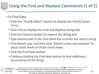 121
© 2020 Cengage Learning. All Rights Reserved. May not be copied, scanned, or duplicated, in whole or
in part, except for use as permitted in a license distributed with a certain product or service or
otherwise on a password-protected website for classroom use.
Using the Find and Replace Commands (1 of 2)
• To Find Data
• Click the “Find & Select” button to display the Find & Select
menu
• Click Find to display the Find and Replace dialog box
• Click the Options button to expand the dialog box
• Type desired text in the Find what box to enter the search string
• Click Match case and then click “Match entire cell contents” to
place check marks in those check boxes
• Click the Find Next button
• Continue clicking the Find Next button to find additional
occurrences of the string
 