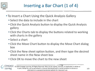 123
© 2020 Cengage Learning. All Rights Reserved. May not be copied, scanned, or duplicated, in whole or
in part, except for use as permitted in a license distributed with a certain product or service or
otherwise on a password-protected website for classroom use.
Inserting a Bar Chart (1 of 4)
• To Insert a Chart Using the Quick Analysis Gallery
• Select the data to include in the chart
• Click the Quick Analysis button to display the Quick Analysis
gallery
• Click the Charts tab to display the buttons related to working
with charts in the gallery
• Select a chart
• Click the Move Chart button to display the Move Chart dialog
box
• Click the New sheet option button, and then type the desired
sheet name in the New sheet box
• Click OK to move the chart to the new sheet
 