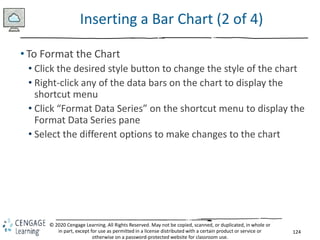 124
© 2020 Cengage Learning. All Rights Reserved. May not be copied, scanned, or duplicated, in whole or
in part, except for use as permitted in a license distributed with a certain product or service or
otherwise on a password-protected website for classroom use.
Inserting a Bar Chart (2 of 4)
• To Format the Chart
• Click the desired style button to change the style of the chart
• Right-click any of the data bars on the chart to display the
shortcut menu
• Click “Format Data Series” on the shortcut menu to display the
Format Data Series pane
• Select the different options to make changes to the chart
 