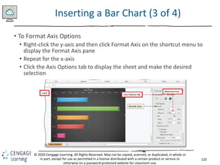 125
© 2020 Cengage Learning. All Rights Reserved. May not be copied, scanned, or duplicated, in whole or
in part, except for use as permitted in a license distributed with a certain product or service or
otherwise on a password-protected website for classroom use.
Inserting a Bar Chart (3 of 4)
• To Format Axis Options
• Right-click the y-axis and then click Format Axis on the shortcut menu to
display the Format Axis pane
• Repeat for the x-axis
• Click the Axis Options tab to display the sheet and make the desired
selection
 