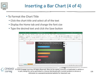 126
© 2020 Cengage Learning. All Rights Reserved. May not be copied, scanned, or duplicated, in whole or
in part, except for use as permitted in a license distributed with a certain product or service or
otherwise on a password-protected website for classroom use.
Inserting a Bar Chart (4 of 4)
• To Format the Chart Title
• Click the chart title and select all of the text
• Display the Home tab and change the font size
• Type the desired text and click the Save button
 