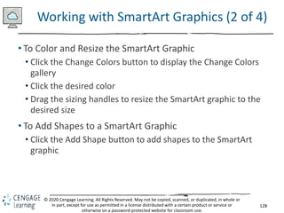 128
© 2020 Cengage Learning. All Rights Reserved. May not be copied, scanned, or duplicated, in whole or
in part, except for use as permitted in a license distributed with a certain product or service or
otherwise on a password-protected website for classroom use.
Working with SmartArt Graphics (2 of 4)
• To Color and Resize the SmartArt Graphic
• Click the Change Colors button to display the Change Colors
gallery
• Click the desired color
• Drag the sizing handles to resize the SmartArt graphic to the
desired size
• To Add Shapes to a SmartArt Graphic
• Click the Add Shape button to add shapes to the SmartArt
graphic
 