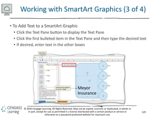 129
© 2020 Cengage Learning. All Rights Reserved. May not be copied, scanned, or duplicated, in whole or
in part, except for use as permitted in a license distributed with a certain product or service or
otherwise on a password-protected website for classroom use.
Working with SmartArt Graphics (3 of 4)
• To Add Text to a SmartArt Graphic
• Click the Text Pane button to display the Text Pane
• Click the first bulleted item in the Text Pane and then type the desired text
• If desired, enter text in the other boxes
 