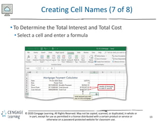 13
© 2020 Cengage Learning. All Rights Reserved. May not be copied, scanned, or duplicated, in whole or
in part, except for use as permitted in a license distributed with a certain product or service or
otherwise on a password-protected website for classroom use.
Creating Cell Names (7 of 8)
• To Determine the Total Interest and Total Cost
• Select a cell and enter a formula
 