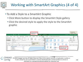 130
© 2020 Cengage Learning. All Rights Reserved. May not be copied, scanned, or duplicated, in whole or
in part, except for use as permitted in a license distributed with a certain product or service or
otherwise on a password-protected website for classroom use.
Working with SmartArt Graphics (4 of 4)
• To Add a Style to a SmartArt Graphic
• Click More button to display the SmartArt Style gallery
• Click the desired style to apply the style to the SmartArt
graphic
 