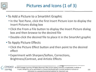 131
© 2020 Cengage Learning. All Rights Reserved. May not be copied, scanned, or duplicated, in whole or
in part, except for use as permitted in a license distributed with a certain product or service or
otherwise on a password-protected website for classroom use.
Pictures and Icons (1 of 3)
• To Add a Picture to a SmartArt Graphic
• In the Text Pane, click the first Insert Picture icon to display the
Insert Pictures dialog box
• Click the From a File button to display the Insert Picture dialog
box and then browse to the desired file
• Double-click the desired file to place it in the SmartArt graphic
• To Apply Picture Effects
• Click the Picture Effect button and then point to the desired
effect
• Experiment with Sharpen/Soften, Corrections,
Brightness/Contrast, and Artistic Effects
 