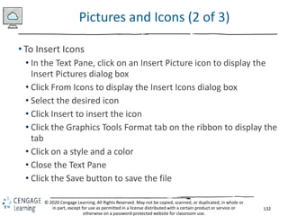 132
© 2020 Cengage Learning. All Rights Reserved. May not be copied, scanned, or duplicated, in whole or
in part, except for use as permitted in a license distributed with a certain product or service or
otherwise on a password-protected website for classroom use.
Pictures and Icons (2 of 3)
• To Insert Icons
• In the Text Pane, click on an Insert Picture icon to display the
Insert Pictures dialog box
• Click From Icons to display the Insert Icons dialog box
• Select the desired icon
• Click Insert to insert the icon
• Click the Graphics Tools Format tab on the ribbon to display the
tab
• Click on a style and a color
• Close the Text Pane
• Click the Save button to save the file
 