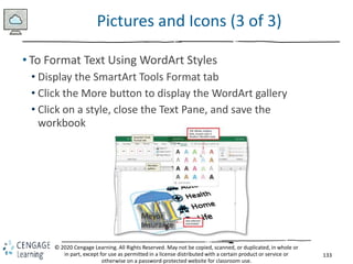 133
© 2020 Cengage Learning. All Rights Reserved. May not be copied, scanned, or duplicated, in whole or
in part, except for use as permitted in a license distributed with a certain product or service or
otherwise on a password-protected website for classroom use.
Pictures and Icons (3 of 3)
• To Format Text Using WordArt Styles
• Display the SmartArt Tools Format tab
• Click the More button to display the WordArt gallery
• Click on a style, close the Text Pane, and save the
workbook
 