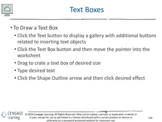 134
© 2020 Cengage Learning. All Rights Reserved. May not be copied, scanned, or duplicated, in whole or
in part, except for use as permitted in a license distributed with a certain product or service or
otherwise on a password-protected website for classroom use.
Text Boxes
• To Draw a Text Box
• Click the Text button to display a gallery with additional buttons
related to inserting text objects
• Click the Text Box button and then move the pointer into the
worksheet
• Drag to crate a text box of desired size
• Type desired text
• Click the Shape Outline arrow and then click desired effect
 