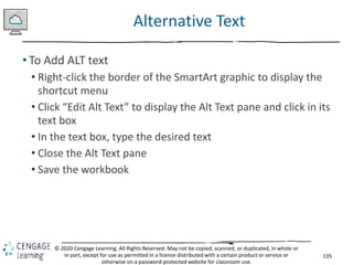135
© 2020 Cengage Learning. All Rights Reserved. May not be copied, scanned, or duplicated, in whole or
in part, except for use as permitted in a license distributed with a certain product or service or
otherwise on a password-protected website for classroom use.
Alternative Text
• To Add ALT text
• Right-click the border of the SmartArt graphic to display the
shortcut menu
• Click “Edit Alt Text” to display the Alt Text pane and click in its
text box
• In the text box, type the desired text
• Close the Alt Text pane
• Save the workbook
 