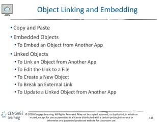 136
© 2020 Cengage Learning. All Rights Reserved. May not be copied, scanned, or duplicated, in whole or
in part, except for use as permitted in a license distributed with a certain product or service or
otherwise on a password-protected website for classroom use.
Object Linking and Embedding
• Copy and Paste
• Embedded Objects
• To Embed an Object from Another App
• Linked Objects
• To Link an Object from Another App
• To Edit the Link to a File
• To Create a New Object
• To Break an External Link
• To Update a Linked Object from Another App
 