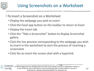 137
© 2020 Cengage Learning. All Rights Reserved. May not be copied, scanned, or duplicated, in whole or
in part, except for use as permitted in a license distributed with a certain product or service or
otherwise on a password-protected website for classroom use.
Using Screenshots on a Worksheet
• To Insert a Screenshot on a Worksheet
• Display the webpage you wish to insert
• Click the Excel app button on the taskbar to return to Excel
• Display the Insert tab
• Click the “Take a Screenshot” button to display Screenshot
gallery
• Click the live preview corresponding to the webpage you wish
to insert in the worksheet to start the process of inserting a
screenshot
• Click Yes to insert the screen shot with a hyperlink
 