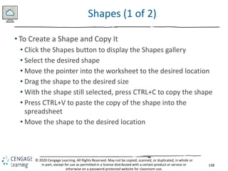 138
© 2020 Cengage Learning. All Rights Reserved. May not be copied, scanned, or duplicated, in whole or
in part, except for use as permitted in a license distributed with a certain product or service or
otherwise on a password-protected website for classroom use.
Shapes (1 of 2)
• To Create a Shape and Copy It
• Click the Shapes button to display the Shapes gallery
• Select the desired shape
• Move the pointer into the worksheet to the desired location
• Drag the shape to the desired size
• With the shape still selected, press CTRL+C to copy the shape
• Press CTRL+V to paste the copy of the shape into the
spreadsheet
• Move the shape to the desired location
 