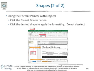 139
© 2020 Cengage Learning. All Rights Reserved. May not be copied, scanned, or duplicated, in whole or
in part, except for use as permitted in a license distributed with a certain product or service or
otherwise on a password-protected website for classroom use.
Shapes (2 of 2)
• Using the Format Painter with Objects
• Click the Format Painter button
• Click the desired shape to apply the formatting. Do not deselect
 