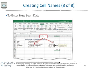 14
© 2020 Cengage Learning. All Rights Reserved. May not be copied, scanned, or duplicated, in whole or
in part, except for use as permitted in a license distributed with a certain product or service or
otherwise on a password-protected website for classroom use.
Creating Cell Names (8 of 8)
• To Enter New Loan Data
 