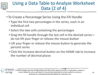 16
© 2020 Cengage Learning. All Rights Reserved. May not be copied, scanned, or duplicated, in whole or
in part, except for use as permitted in a license distributed with a certain product or service or
otherwise on a password-protected website for classroom use.
Using a Data Table to Analyze Worksheet
Data (2 of 4)
• To Create a Percentage Series Using the Fill Handle
• Type the first two percentages in the series, each in an
individual cell
• Select the two cells containing the percentages
• Drag the fill handle through the last cell in the desired series—
do not lift your finger or release the mouse button
• Lift your finger or release the mouse button to generate the
percent series
• Click the Increase decimal button on the HOME tab to increase
the number of decimal places
 
