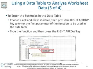 17
© 2020 Cengage Learning. All Rights Reserved. May not be copied, scanned, or duplicated, in whole or
in part, except for use as permitted in a license distributed with a certain product or service or
otherwise on a password-protected website for classroom use.
Using a Data Table to Analyze Worksheet
Data (3 of 4)
• To Enter the Formulas in the Data Table
• Choose a cell and make it active, then press the RIGHT ARROW
key to enter the first parameter of the function to be used in
the data table
• Type the function and then press the RIGHT ARROW key
 