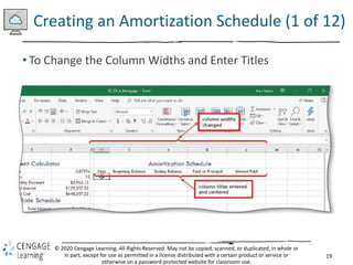 19
© 2020 Cengage Learning. All Rights Reserved. May not be copied, scanned, or duplicated, in whole or
in part, except for use as permitted in a license distributed with a certain product or service or
otherwise on a password-protected website for classroom use.
Creating an Amortization Schedule (1 of 12)
• To Change the Column Widths and Enter Titles
 