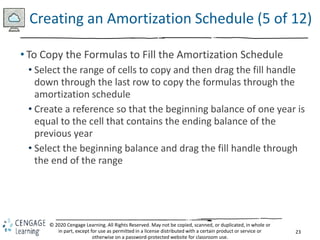 23
© 2020 Cengage Learning. All Rights Reserved. May not be copied, scanned, or duplicated, in whole or
in part, except for use as permitted in a license distributed with a certain product or service or
otherwise on a password-protected website for classroom use.
Creating an Amortization Schedule (5 of 12)
• To Copy the Formulas to Fill the Amortization Schedule
• Select the range of cells to copy and then drag the fill handle
down through the last row to copy the formulas through the
amortization schedule
• Create a reference so that the beginning balance of one year is
equal to the cell that contains the ending balance of the
previous year
• Select the beginning balance and drag the fill handle through
the end of the range
 