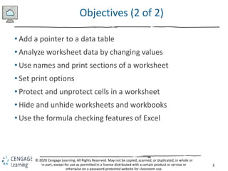 3
© 2020 Cengage Learning. All Rights Reserved. May not be copied, scanned, or duplicated, in whole or
in part, except for use as permitted in a license distributed with a certain product or service or
otherwise on a password-protected website for classroom use.
Objectives (2 of 2)
• Add a pointer to a data table
• Analyze worksheet data by changing values
• Use names and print sections of a worksheet
• Set print options
• Protect and unprotect cells in a worksheet
• Hide and unhide worksheets and workbooks
• Use the formula checking features of Excel
 