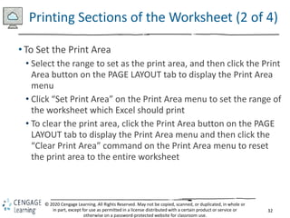 32
© 2020 Cengage Learning. All Rights Reserved. May not be copied, scanned, or duplicated, in whole or
in part, except for use as permitted in a license distributed with a certain product or service or
otherwise on a password-protected website for classroom use.
Printing Sections of the Worksheet (2 of 4)
• To Set the Print Area
• Select the range to set as the print area, and then click the Print
Area button on the PAGE LAYOUT tab to display the Print Area
menu
• Click “Set Print Area” on the Print Area menu to set the range of
the worksheet which Excel should print
• To clear the print area, click the Print Area button on the PAGE
LAYOUT tab to display the Print Area menu and then click the
“Clear Print Area” command on the Print Area menu to reset
the print area to the entire worksheet
 