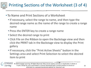 33
© 2020 Cengage Learning. All Rights Reserved. May not be copied, scanned, or duplicated, in whole or
in part, except for use as permitted in a license distributed with a certain product or service or
otherwise on a password-protected website for classroom use.
Printing Sections of the Worksheet (3 of 4)
• To Name and Print Sections of a Worksheet
• If necessary, select the range to name, and then type the
desired range name as the name of the range to create a range
name
• Press the ENTER key to create a range name
• Select the desired range to print
• Click File on the Ribbon to open the Backstage view and then
click the PRINT tab in the Backstage view to display the Print
gallery
• If necessary, click the “Print Active Sheets” button in the
Settings area and select Print Selection to select the desired
item to print
 