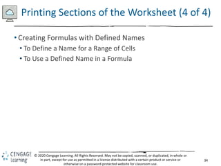 34
© 2020 Cengage Learning. All Rights Reserved. May not be copied, scanned, or duplicated, in whole or
in part, except for use as permitted in a license distributed with a certain product or service or
otherwise on a password-protected website for classroom use.
Printing Sections of the Worksheet (4 of 4)
• Creating Formulas with Defined Names
• To Define a Name for a Range of Cells
• To Use a Defined Name in a Formula
 