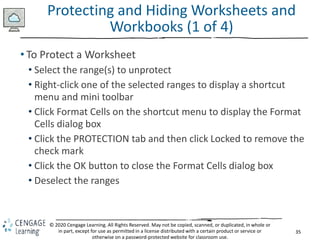 35
© 2020 Cengage Learning. All Rights Reserved. May not be copied, scanned, or duplicated, in whole or
in part, except for use as permitted in a license distributed with a certain product or service or
otherwise on a password-protected website for classroom use.
Protecting and Hiding Worksheets and
Workbooks (1 of 4)
• To Protect a Worksheet
• Select the range(s) to unprotect
• Right-click one of the selected ranges to display a shortcut
menu and mini toolbar
• Click Format Cells on the shortcut menu to display the Format
Cells dialog box
• Click the PROTECTION tab and then click Locked to remove the
check mark
• Click the OK button to close the Format Cells dialog box
• Deselect the ranges
 