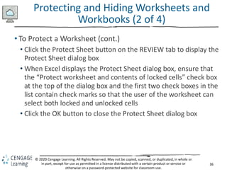 36
© 2020 Cengage Learning. All Rights Reserved. May not be copied, scanned, or duplicated, in whole or
in part, except for use as permitted in a license distributed with a certain product or service or
otherwise on a password-protected website for classroom use.
Protecting and Hiding Worksheets and
Workbooks (2 of 4)
• To Protect a Worksheet (cont.)
• Click the Protect Sheet button on the REVIEW tab to display the
Protect Sheet dialog box
• When Excel displays the Protect Sheet dialog box, ensure that
the “Protect worksheet and contents of locked cells” check box
at the top of the dialog box and the first two check boxes in the
list contain check marks so that the user of the worksheet can
select both locked and unlocked cells
• Click the OK button to close the Protect Sheet dialog box
 