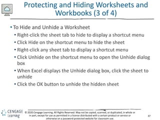 37
© 2020 Cengage Learning. All Rights Reserved. May not be copied, scanned, or duplicated, in whole or
in part, except for use as permitted in a license distributed with a certain product or service or
otherwise on a password-protected website for classroom use.
Protecting and Hiding Worksheets and
Workbooks (3 of 4)
• To Hide and Unhide a Worksheet
• Right-click the sheet tab to hide to display a shortcut menu
• Click Hide on the shortcut menu to hide the sheet
• Right-click any sheet tab to display a shortcut menu
• Click Unhide on the shortcut menu to open the Unhide dialog
box
• When Excel displays the Unhide dialog box, click the sheet to
unhide
• Click the OK button to unhide the hidden sheet
 