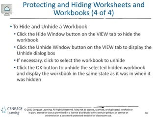 38
© 2020 Cengage Learning. All Rights Reserved. May not be copied, scanned, or duplicated, in whole or
in part, except for use as permitted in a license distributed with a certain product or service or
otherwise on a password-protected website for classroom use.
Protecting and Hiding Worksheets and
Workbooks (4 of 4)
• To Hide and Unhide a Workbook
• Click the Hide Window button on the VIEW tab to hide the
workbook
• Click the Unhide Window button on the VIEW tab to display the
Unhide dialog box
• If necessary, click to select the workbook to unhide
• Click the OK button to unhide the selected hidden workbook
and display the workbook in the same state as it was in when it
was hidden
 