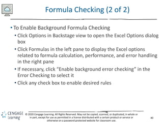 40
© 2020 Cengage Learning. All Rights Reserved. May not be copied, scanned, or duplicated, in whole or
in part, except for use as permitted in a license distributed with a certain product or service or
otherwise on a password-protected website for classroom use.
Formula Checking (2 of 2)
• To Enable Background Formula Checking
• Click Options in Backstage view to open the Excel Options dialog
box
• Click Formulas in the left pane to display the Excel options
related to formula calculation, performance, and error handling
in the right pane
• If necessary, click “Enable background error checking” in the
Error Checking to select it
• Click any check box to enable desired rules
 