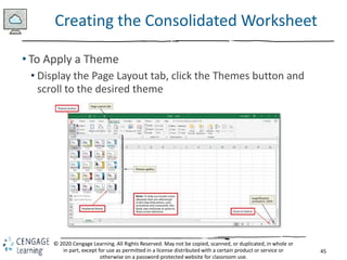 45
© 2020 Cengage Learning. All Rights Reserved. May not be copied, scanned, or duplicated, in whole or
in part, except for use as permitted in a license distributed with a certain product or service or
otherwise on a password-protected website for classroom use.
Creating the Consolidated Worksheet
• To Apply a Theme
• Display the Page Layout tab, click the Themes button and
scroll to the desired theme
 