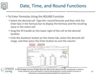 47
© 2020 Cengage Learning. All Rights Reserved. May not be copied, scanned, or duplicated, in whole or
in part, except for use as permitted in a license distributed with a certain product or service or
otherwise on a password-protected website for classroom use.
Date, Time, and Round Functions
• To Enter Formulas Using the ROUND Function
• Select the desired cell. Type the =round formula and then click the
Enter box in the formula bar to display the formula and the resulting
value in the select cell
• Drag the fill handle on the lower right of the cell to the desired
location
• Click the AutoSum button on the Home tab, select the desired cell
range, and then press the Enter button to sum the column
 