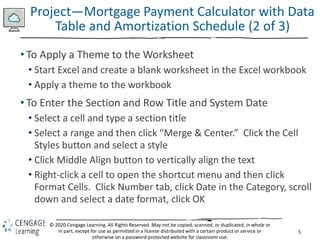 5
© 2020 Cengage Learning. All Rights Reserved. May not be copied, scanned, or duplicated, in whole or
in part, except for use as permitted in a license distributed with a certain product or service or
otherwise on a password-protected website for classroom use.
Project—Mortgage Payment Calculator with Data
Table and Amortization Schedule (2 of 3)
• To Apply a Theme to the Worksheet
• Start Excel and create a blank worksheet in the Excel workbook
• Apply a theme to the workbook
• To Enter the Section and Row Title and System Date
• Select a cell and type a section title
• Select a range and then click “Merge & Center.” Click the Cell
Styles button and select a style
• Click Middle Align button to vertically align the text
• Right-click a cell to open the shortcut menu and then click
Format Cells. Click Number tab, click Date in the Category, scroll
down and select a date format, click OK
 