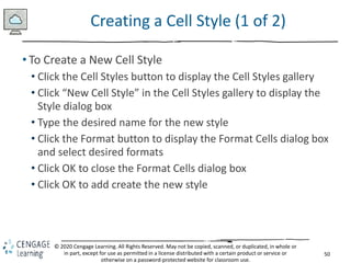 50
© 2020 Cengage Learning. All Rights Reserved. May not be copied, scanned, or duplicated, in whole or
in part, except for use as permitted in a license distributed with a certain product or service or
otherwise on a password-protected website for classroom use.
Creating a Cell Style (1 of 2)
• To Create a New Cell Style
• Click the Cell Styles button to display the Cell Styles gallery
• Click “New Cell Style” in the Cell Styles gallery to display the
Style dialog box
• Type the desired name for the new style
• Click the Format button to display the Format Cells dialog box
and select desired formats
• Click OK to close the Format Cells dialog box
• Click OK to add create the new style
 