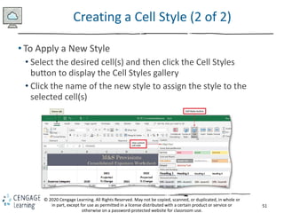 51
© 2020 Cengage Learning. All Rights Reserved. May not be copied, scanned, or duplicated, in whole or
in part, except for use as permitted in a license distributed with a certain product or service or
otherwise on a password-protected website for classroom use.
Creating a Cell Style (2 of 2)
• To Apply a New Style
• Select the desired cell(s) and then click the Cell Styles
button to display the Cell Styles gallery
• Click the name of the new style to assign the style to the
selected cell(s)
 