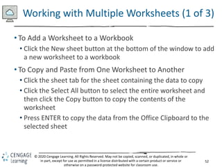 52
© 2020 Cengage Learning. All Rights Reserved. May not be copied, scanned, or duplicated, in whole or
in part, except for use as permitted in a license distributed with a certain product or service or
otherwise on a password-protected website for classroom use.
Working with Multiple Worksheets (1 of 3)
• To Add a Worksheet to a Workbook
• Click the New sheet button at the bottom of the window to add
a new worksheet to a workbook
• To Copy and Paste from One Worksheet to Another
• Click the sheet tab for the sheet containing the data to copy
• Click the Select All button to select the entire worksheet and
then click the Copy button to copy the contents of the
worksheet
• Press ENTER to copy the data from the Office Clipboard to the
selected sheet
 