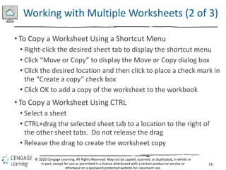 53
© 2020 Cengage Learning. All Rights Reserved. May not be copied, scanned, or duplicated, in whole or
in part, except for use as permitted in a license distributed with a certain product or service or
otherwise on a password-protected website for classroom use.
Working with Multiple Worksheets (2 of 3)
• To Copy a Worksheet Using a Shortcut Menu
• Right-click the desired sheet tab to display the shortcut menu
• Click “Move or Copy” to display the Move or Copy dialog box
• Click the desired location and then click to place a check mark in
the “Create a copy” check box
• Click OK to add a copy of the worksheet to the workbook
• To Copy a Worksheet Using CTRL
• Select a sheet
• CTRL+drag the selected sheet tab to a location to the right of
the other sheet tabs. Do not release the drag
• Release the drag to create the worksheet copy
 