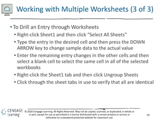 54
© 2020 Cengage Learning. All Rights Reserved. May not be copied, scanned, or duplicated, in whole or
in part, except for use as permitted in a license distributed with a certain product or service or
otherwise on a password-protected website for classroom use.
Working with Multiple Worksheets (3 of 3)
• To Drill an Entry through Worksheets
• Right-click Sheet1 and then click “Select All Sheets”
• Type the entry in the desired cell and then press the DOWN
ARROW key to change sample data to the actual value
• Enter the remaining entry changes in the other cells and then
select a blank cell to select the same cell in all of the selected
workbooks
• Right-click the Sheet1 tab and then click Ungroup Sheets
• Click through the sheet tabs in use to verify that all are identical
 
