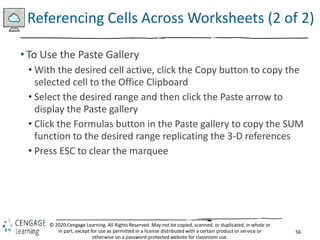 56
© 2020 Cengage Learning. All Rights Reserved. May not be copied, scanned, or duplicated, in whole or
in part, except for use as permitted in a license distributed with a certain product or service or
otherwise on a password-protected website for classroom use.
Referencing Cells Across Worksheets (2 of 2)
• To Use the Paste Gallery
• With the desired cell active, click the Copy button to copy the
selected cell to the Office Clipboard
• Select the desired range and then click the Paste arrow to
display the Paste gallery
• Click the Formulas button in the Paste gallery to copy the SUM
function to the desired range replicating the 3-D references
• Press ESC to clear the marquee
 