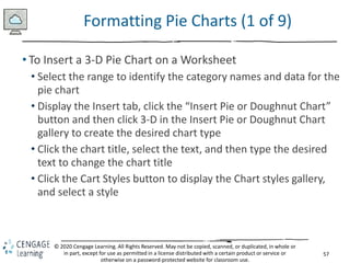57
© 2020 Cengage Learning. All Rights Reserved. May not be copied, scanned, or duplicated, in whole or
in part, except for use as permitted in a license distributed with a certain product or service or
otherwise on a password-protected website for classroom use.
Formatting Pie Charts (1 of 9)
• To Insert a 3-D Pie Chart on a Worksheet
• Select the range to identify the category names and data for the
pie chart
• Display the Insert tab, click the “Insert Pie or Doughnut Chart”
button and then click 3-D in the Insert Pie or Doughnut Chart
gallery to create the desired chart type
• Click the chart title, select the text, and then type the desired
text to change the chart title
• Click the Cart Styles button to display the Chart styles gallery,
and select a style
 