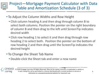 6
© 2020 Cengage Learning. All Rights Reserved. May not be copied, scanned, or duplicated, in whole or
in part, except for use as permitted in a license distributed with a certain product or service or
otherwise on a password-protected website for classroom use.
Project—Mortgage Payment Calculator with Data
Table and Amortization Schedule (3 of 3)
• To Adjust the Column Widths and Row Height
• Click column heading A and then drag through column B to
select both columns. Position the pointer on the right boundary
of column B and then drag to the left until ScreenTip indicates
desired width
• Click row heading 1 to select it and then drag through row
heading 2 to select both. Position the pointer on the bottom of
row heading 2 and then drag until the ScreenTip indicates the
desired height
• To Change the Sheet Tab Name
• Double-click the Sheet tab and enter a new name
 