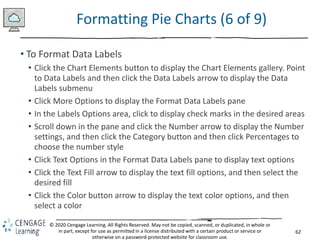 62
© 2020 Cengage Learning. All Rights Reserved. May not be copied, scanned, or duplicated, in whole or
in part, except for use as permitted in a license distributed with a certain product or service or
otherwise on a password-protected website for classroom use.
Formatting Pie Charts (6 of 9)
• To Format Data Labels
• Click the Chart Elements button to display the Chart Elements gallery. Point
to Data Labels and then click the Data Labels arrow to display the Data
Labels submenu
• Click More Options to display the Format Data Labels pane
• In the Labels Options area, click to display check marks in the desired areas
• Scroll down in the pane and click the Number arrow to display the Number
settings, and then click the Category button and then click Percentages to
choose the number style
• Click Text Options in the Format Data Labels pane to display text options
• Click the Text Fill arrow to display the text fill options, and then select the
desired fill
• Click the Color button arrow to display the text color options, and then
select a color
 