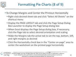 64
© 2020 Cengage Learning. All Rights Reserved. May not be copied, scanned, or duplicated, in whole or
in part, except for use as permitted in a license distributed with a certain product or service or
otherwise on a password-protected website for classroom use.
Formatting Pie Charts (8 of 9)
• To Change Margins and Center the Printout Horizontally
• Right-click desired sheet tab and click “Select All Sheets” on the
shortcut menu
• Display the PAGE LAYOUT tab and click the Page Setup Dialog
Box Launcher to display the Page Setup dialog box
• When Excel displays the Page Setup dialog box, if necessary,
click the Page tab to select desired orientation and scaling
• Make the Margins tab the active tab to set the top, bottom, left,
and right margins as desired
• Click the Horizontally check box in the “Center on page” area to
center the worksheet on the printed page horizontally
 