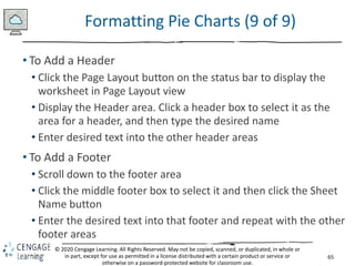 65
© 2020 Cengage Learning. All Rights Reserved. May not be copied, scanned, or duplicated, in whole or
in part, except for use as permitted in a license distributed with a certain product or service or
otherwise on a password-protected website for classroom use.
Formatting Pie Charts (9 of 9)
• To Add a Header
• Click the Page Layout button on the status bar to display the
worksheet in Page Layout view
• Display the Header area. Click a header box to select it as the
area for a header, and then type the desired name
• Enter desired text into the other header areas
• To Add a Footer
• Scroll down to the footer area
• Click the middle footer box to select it and then click the Sheet
Name button
• Enter the desired text into that footer and repeat with the other
footer areas
 